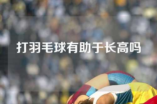 打羽毛球有助于长高吗