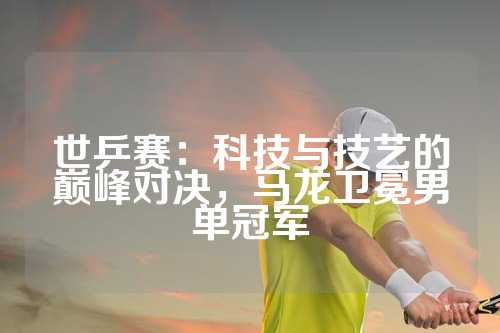 世乒赛：科技与技艺的巅峰对决，马龙卫冕男单冠军