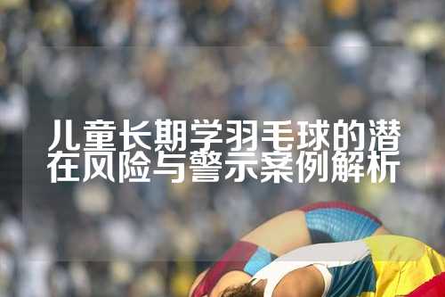 儿童长期学羽毛球的潜在风险与警示案例解析