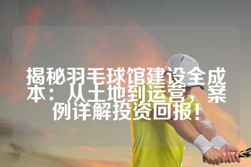 揭秘羽毛球馆建设全成本：从土地到运营，案例详解投资回报！