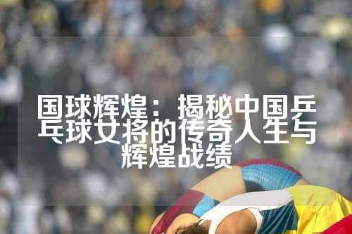 国球辉煌：揭秘中国乒乓球女将的传奇人生与辉煌战绩