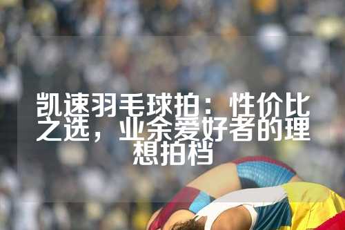 凯速羽毛球拍：性价比之选，业余爱好者的理想拍档