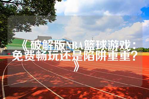 《破解版NBA篮球游戏：免费畅玩还是陷阱重重？》