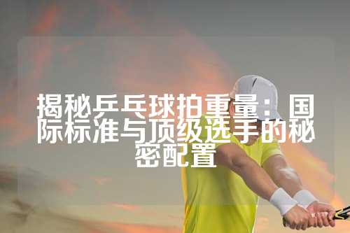 揭秘乒乓球拍重量：国际标准与顶级选手的秘密配置