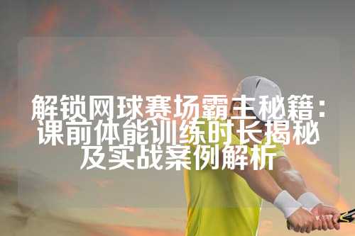 解锁网球赛场霸主秘籍：课前体能训练时长揭秘及实战案例解析