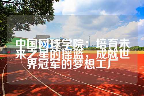 中国网球学院：培育未来之星的摇篮，成就世界冠军的梦想工厂