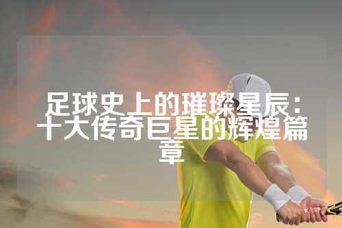足球史上的璀璨星辰：十大传奇巨星的辉煌篇章