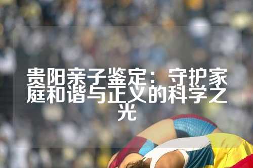 贵阳亲子鉴定：守护家庭和谐与正义的科学之光