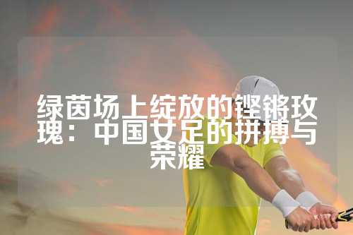 绿茵场上绽放的铿锵玫瑰：中国女足的拼搏与荣耀