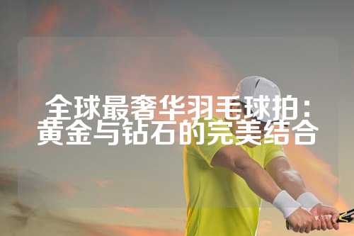 全球最奢华羽毛球拍：黄金与钻石的完美结合