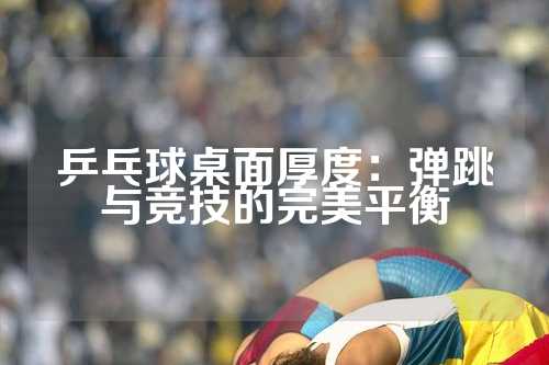 乒乓球桌面厚度：弹跳与竞技的完美平衡
