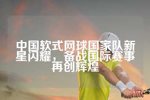 中国软式网球国家队新星闪耀，备战国际赛事再创辉煌