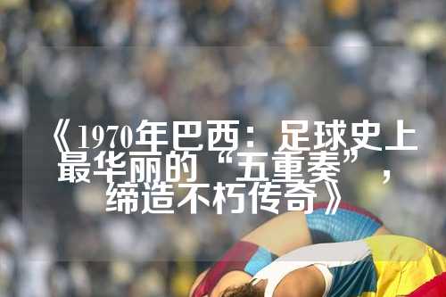 《1970年巴西：足球史上最华丽的“五重奏”，缔造不朽传奇》