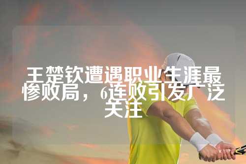 王楚钦遭遇职业生涯最惨败局，6连败引发广泛关注