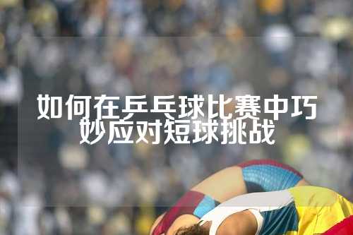 如何在乒乓球比赛中巧妙应对短球挑战