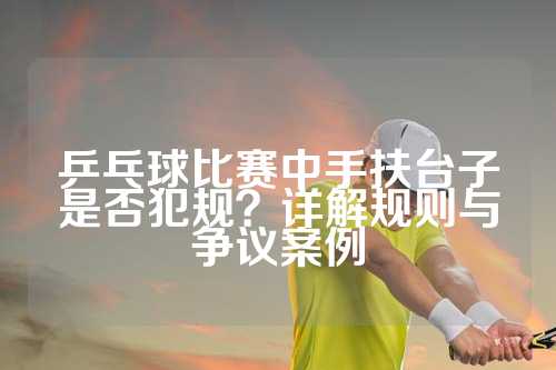 乒乓球比赛中手扶台子是否犯规？详解规则与争议案例