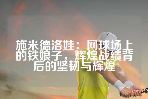 施米德洛娃：网球场上的铁娘子，辉煌战绩背后的坚韧与辉煌