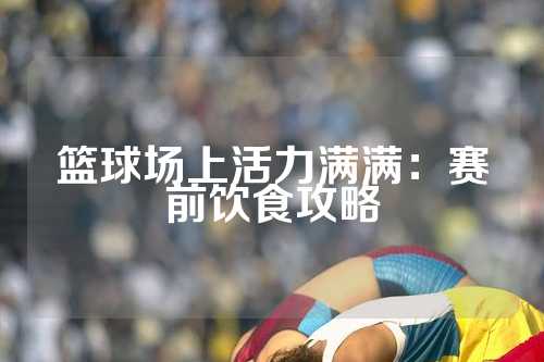 篮球场上活力满满：赛前饮食攻略