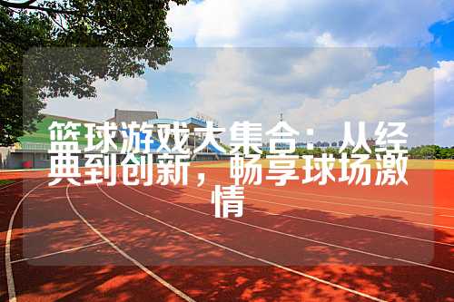 篮球游戏大集合：从经典到创新，畅享球场激情