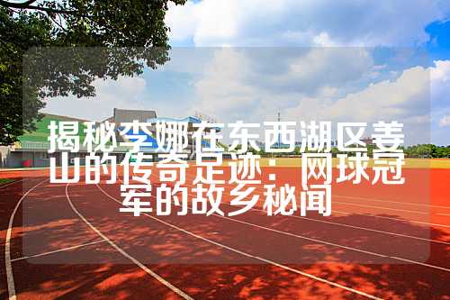 揭秘李娜在东西湖区姜山的传奇足迹：网球冠军的故乡秘闻