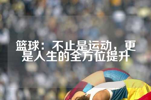 篮球：不止是运动，更是人生的全方位提升
