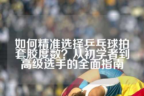 如何精准选择乒乓球拍套胶度数？从初学者到高级选手的全面指南
