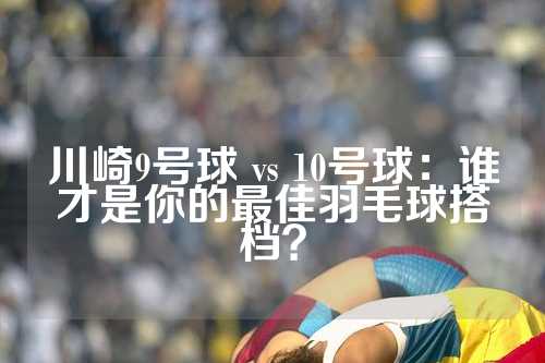 川崎9号球 vs 10号球：谁才是你的最佳羽毛球搭档？