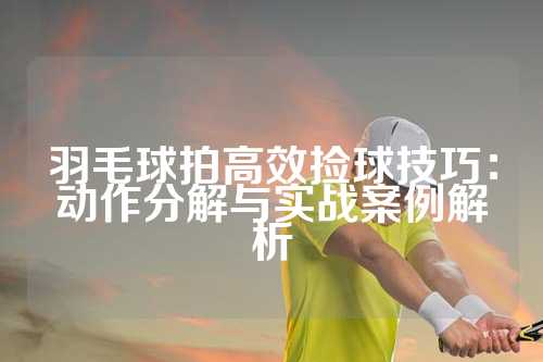 羽毛球拍高效捡球技巧：动作分解与实战案例解析