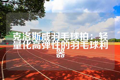 克洛斯威羽毛球拍：轻量化高弹性的羽毛球利器
