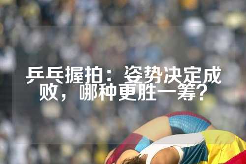 乒乓握拍：姿势决定成败，哪种更胜一筹？