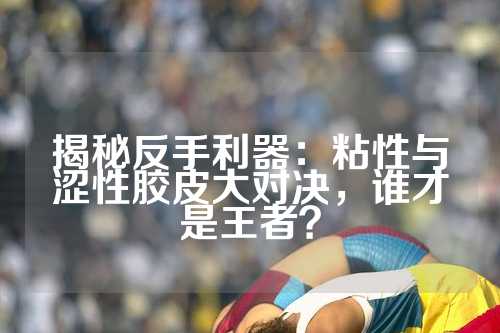揭秘反手利器：粘性与涩性胶皮大对决，谁才是王者？