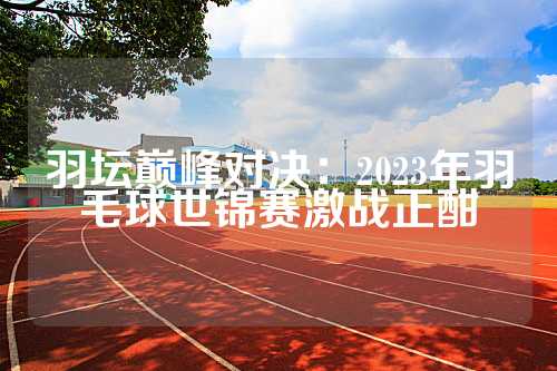 羽坛巅峰对决：2023年羽毛球世锦赛激战正酣