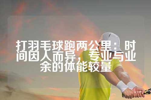 打羽毛球跑两公里：时间因人而异，专业与业余的体能较量