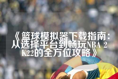 《篮球模拟器下载指南：从选择平台到畅玩NBA 2K22的全方位攻略》