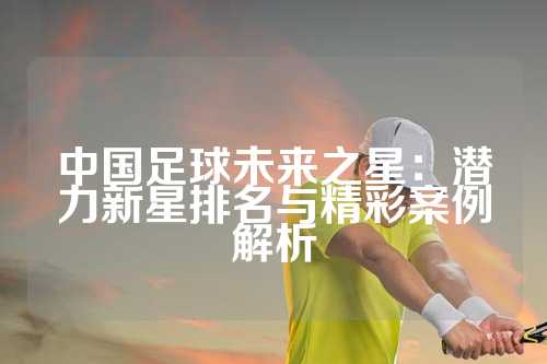中国足球未来之星：潜力新星排名与精彩案例解析