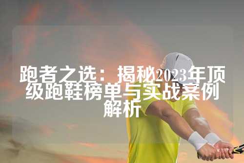 跑者之选：揭秘2023年顶级跑鞋榜单与实战案例解析