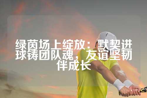 绿茵场上绽放：默契进球铸团队魂，友谊坚韧伴成长