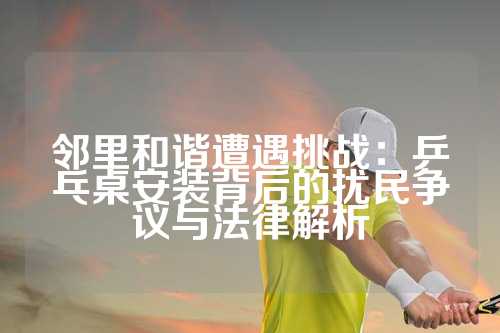 邻里和谐遭遇挑战：乒乓桌安装背后的扰民争议与法律解析