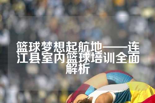 篮球梦想起航地——连江县室内篮球培训全面解析