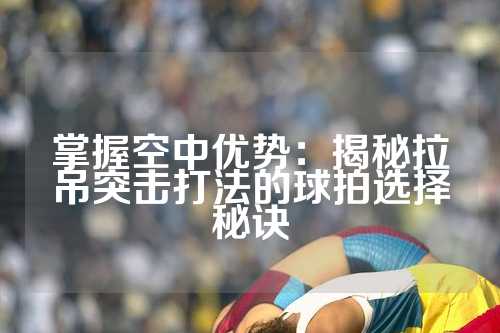 掌握空中优势：揭秘拉吊突击打法的球拍选择秘诀