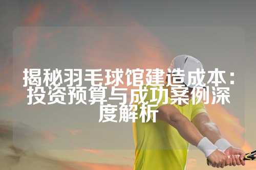揭秘羽毛球馆建造成本：投资预算与成功案例深度解析