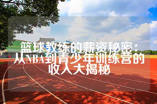篮球教练的薪资秘密：从NBA到青少年训练营的收入大揭秘