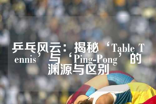 乒乓风云：揭秘‘Table Tennis’与‘Ping-Pong’的渊源与区别