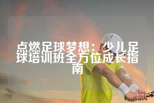 点燃足球梦想：少儿足球培训班全方位成长指南