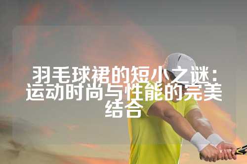 羽毛球裙的短小之谜：运动时尚与性能的完美结合
