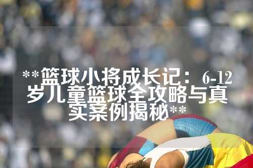 **篮球小将成长记：6-12岁儿童篮球全攻略与真实案例揭秘**