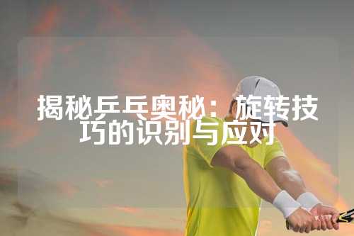 揭秘乒乓奥秘：旋转技巧的识别与应对
