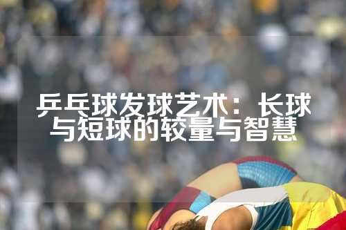 乒乓球发球艺术：长球与短球的较量与智慧