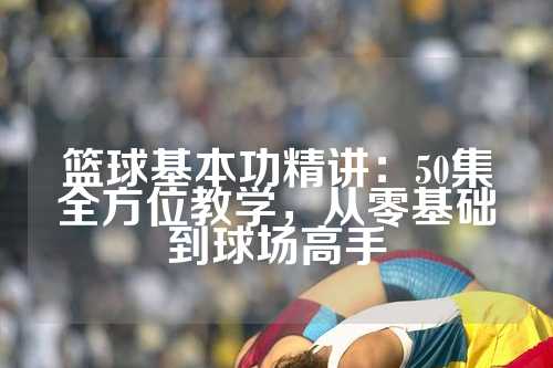 篮球基本功精讲：50集全方位教学，从零基础到球场高手