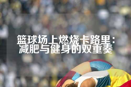 篮球场上燃烧卡路里：减肥与健身的双重奏